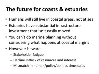 The future for coasts & estuaries
• Humans will still live in coastal areas, not at sea
• Estuaries have substantial infrastructure
investment that isn’t easily moved
• You can’t do marine planning without
considering what happens at coastal margins
• However: beware…
– Stakeholder fatigue
– Decline in/lack of resources and interest
– Mismatch in human/policy/politics timescales
 