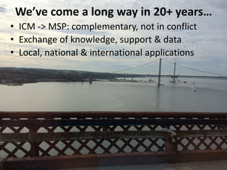 • ICM -> MSP: complementary, not in conflict
• Exchange of knowledge, support & data
• Local, national & international applications
We’ve come a long way in 20+ years…
 