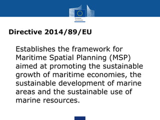 Directive 2014/89/EU
 Establishes the framework for
Maritime Spatial Planning (MSP)
aimed at promoting the sustainable
growth of maritime economies, the
sustainable development of marine
areas and the sustainable use of
marine resources.
 