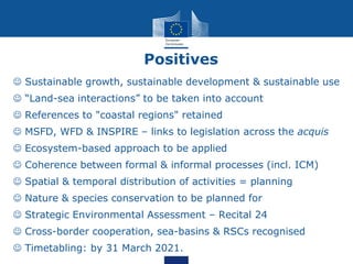 Positives
 Sustainable growth, sustainable development & sustainable use
 “Land-sea interactions” to be taken into account
 References to "coastal regions" retained
 MSFD, WFD & INSPIRE – links to legislation across the acquis
 Ecosystem-based approach to be applied
 Coherence between formal & informal processes (incl. ICM)
 Spatial & temporal distribution of activities = planning
 Nature & species conservation to be planned for
 Strategic Environmental Assessment – Recital 24
 Cross-border cooperation, sea-basins & RSCs recognised
 Timetabling: by 31 March 2021.
 