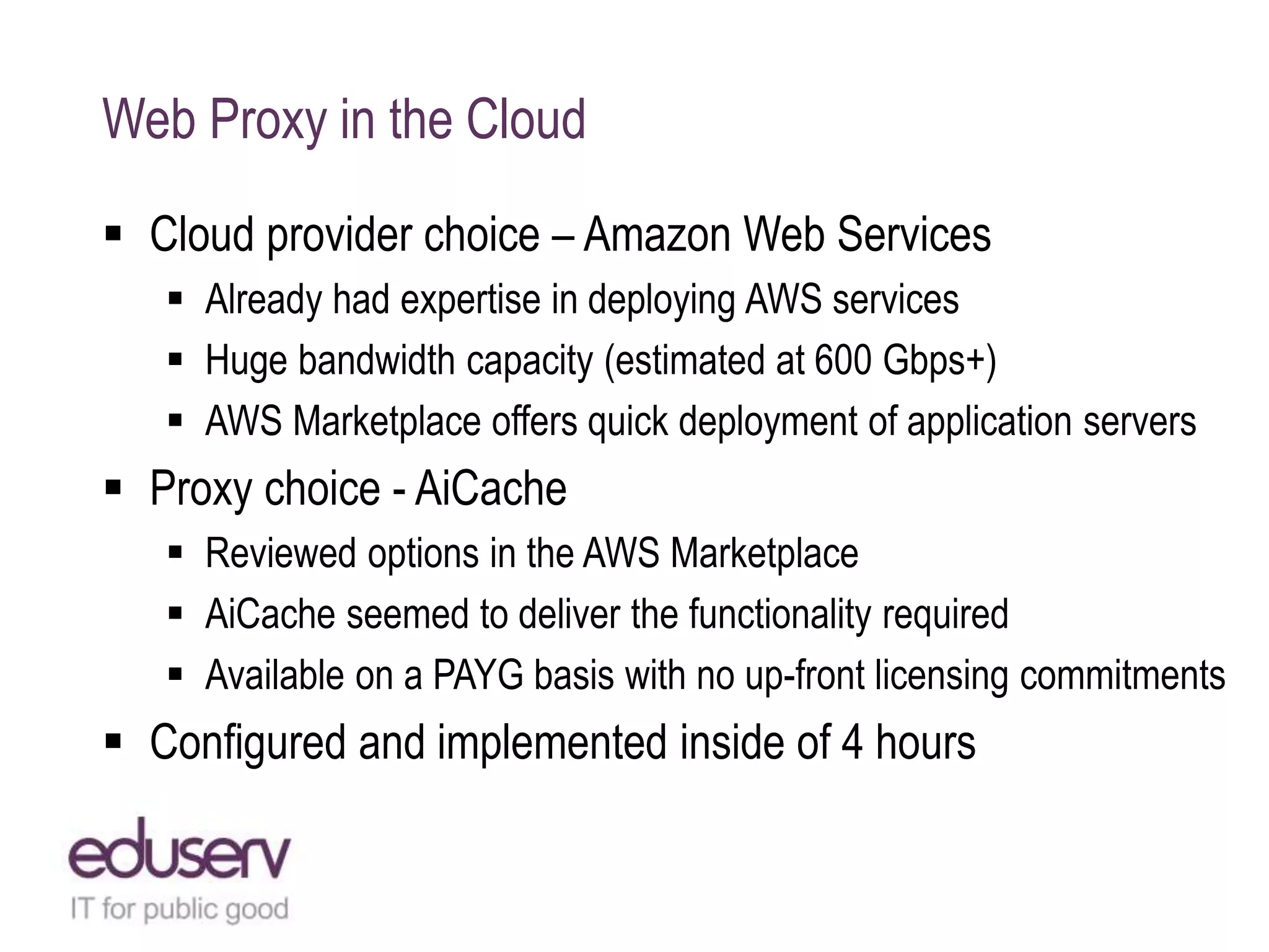 Web Proxy in the Cloud
 Cloud provider choice – Amazon Web Services
 Already had expertise in deploying AWS services
 Huge bandwidth capacity (estimated at 600 Gbps+)
 AWS Marketplace offers quick deployment of application servers
 Proxy choice - AiCache
 Reviewed options in the AWS Marketplace
 AiCache seemed to deliver the functionality required
 Available on a PAYG basis with no up-front licensing commitments
 Configured and implemented inside of 4 hours
 
