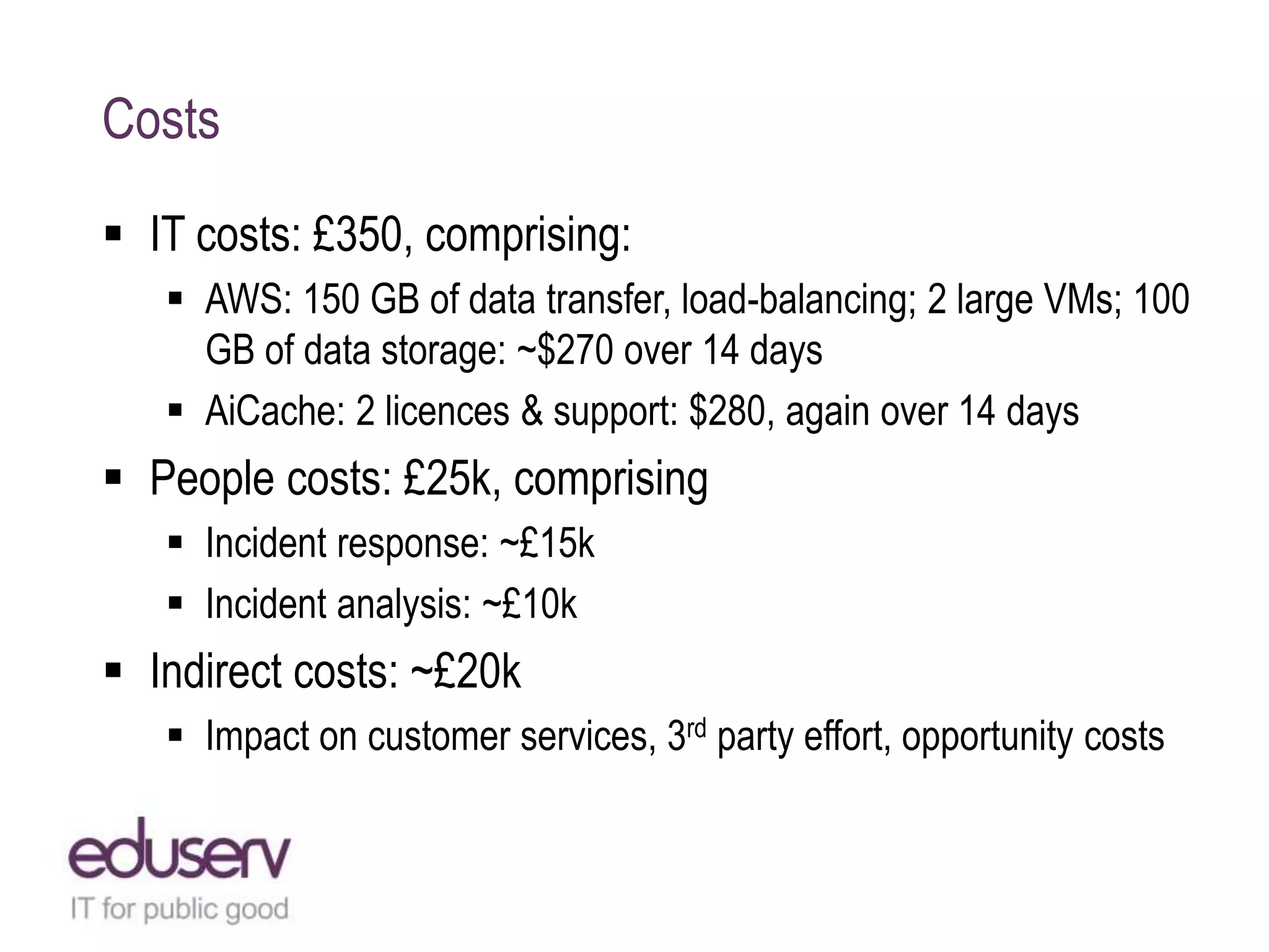 Costs
 IT costs: £350, comprising:
 AWS: 150 GB of data transfer, load-balancing; 2 large VMs; 100
GB of data storage: ~$270 over 14 days
 AiCache: 2 licences & support: $280, again over 14 days
 People costs: £25k, comprising
 Incident response: ~£15k
 Incident analysis: ~£10k
 Indirect costs: ~£20k
 Impact on customer services, 3rd party effort, opportunity costs
 