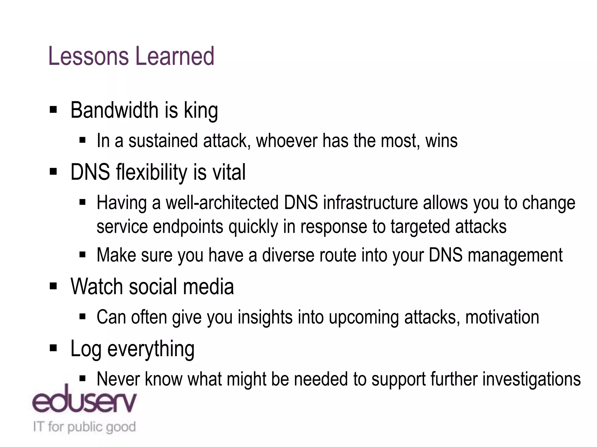 Lessons Learned
 Bandwidth is king
 In a sustained attack, whoever has the most, wins
 DNS flexibility is vital
 Having a well-architected DNS infrastructure allows you to change
service endpoints quickly in response to targeted attacks
 Make sure you have a diverse route into your DNS management
 Watch social media
 Can often give you insights into upcoming attacks, motivation
 Log everything
 Never know what might be needed to support further investigations
 