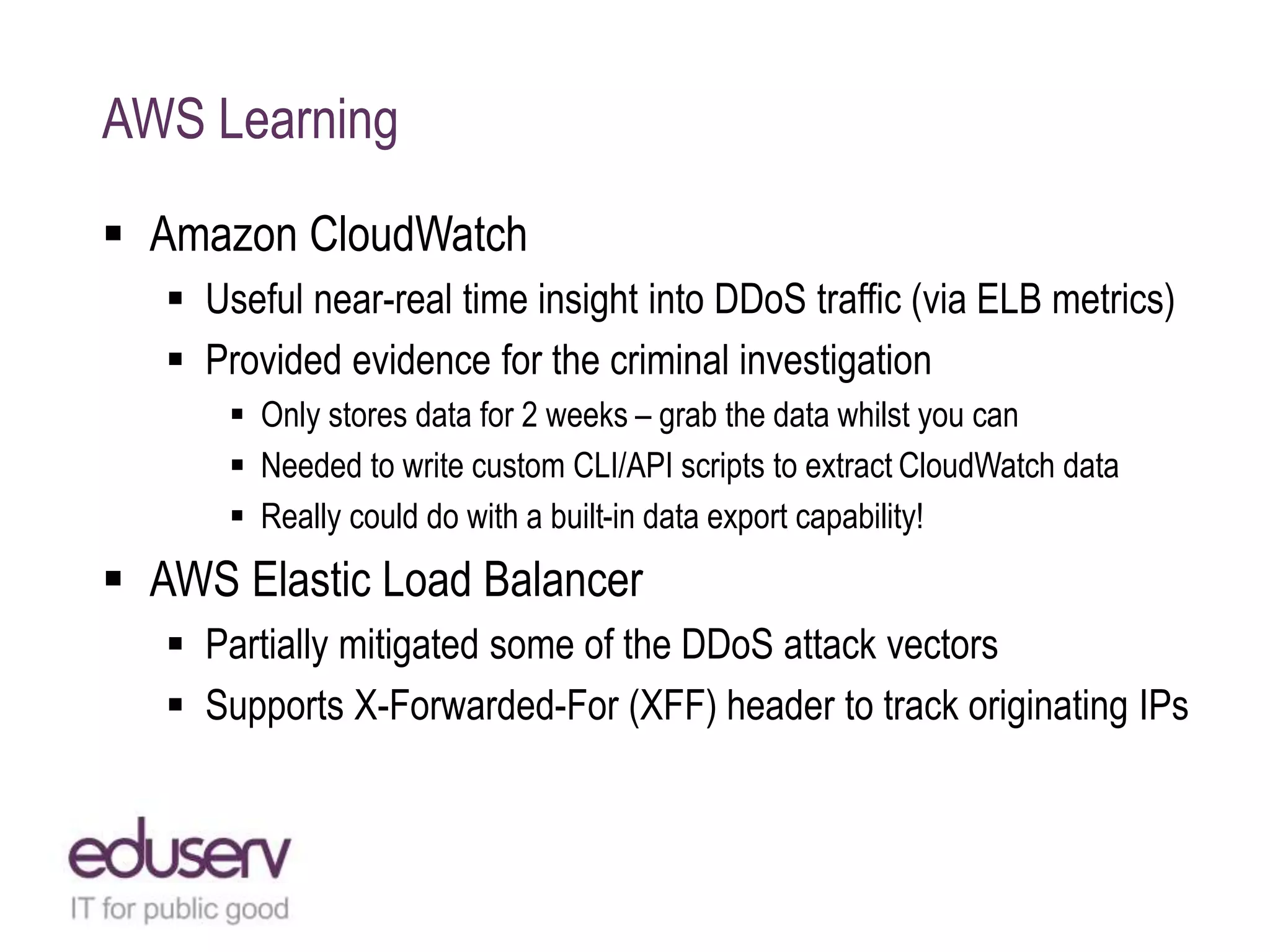 AWS Learning
 Amazon CloudWatch
 Useful near-real time insight into DDoS traffic (via ELB metrics)
 Provided evidence for the criminal investigation
 Only stores data for 2 weeks – grab the data whilst you can
 Needed to write custom CLI/API scripts to extract CloudWatch data
 Really could do with a built-in data export capability!
 AWS Elastic Load Balancer
 Partially mitigated some of the DDoS attack vectors
 Supports X-Forwarded-For (XFF) header to track originating IPs
 
