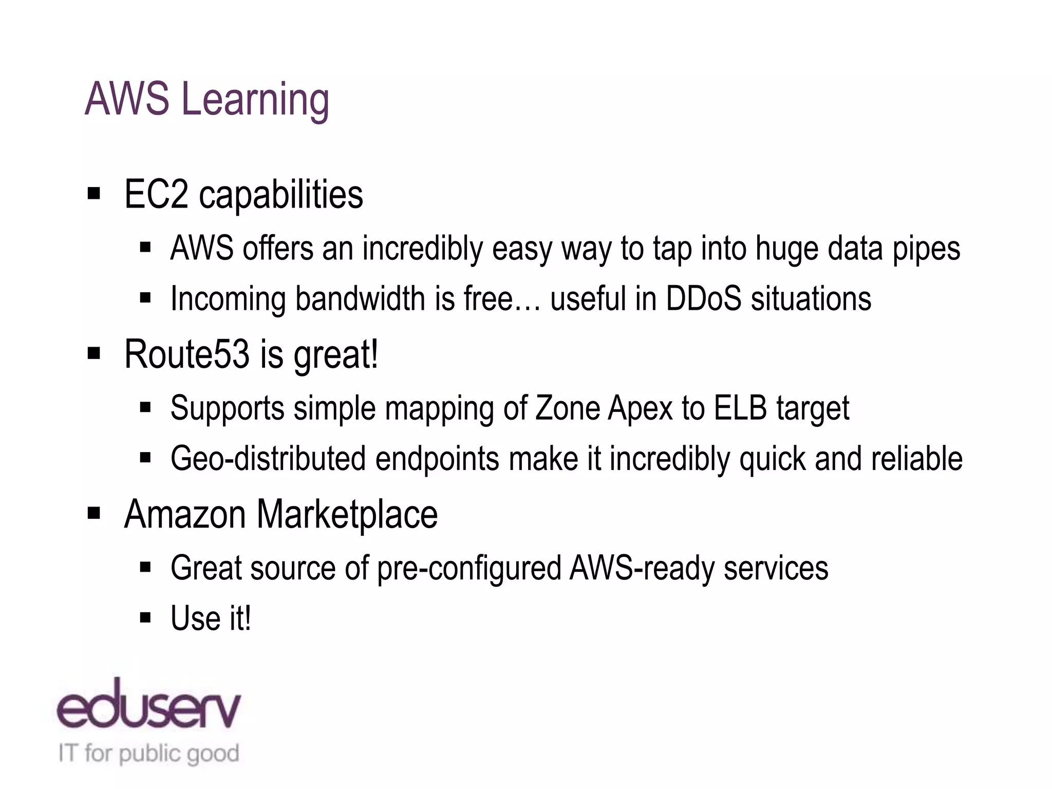 AWS Learning
 EC2 capabilities
 AWS offers an incredibly easy way to tap into huge data pipes
 Incoming bandwidth is free… useful in DDoS situations
 Route53 is great!
 Supports simple mapping of Zone Apex to ELB target
 Geo-distributed endpoints make it incredibly quick and reliable
 Amazon Marketplace
 Great source of pre-configured AWS-ready services
 Use it!
 