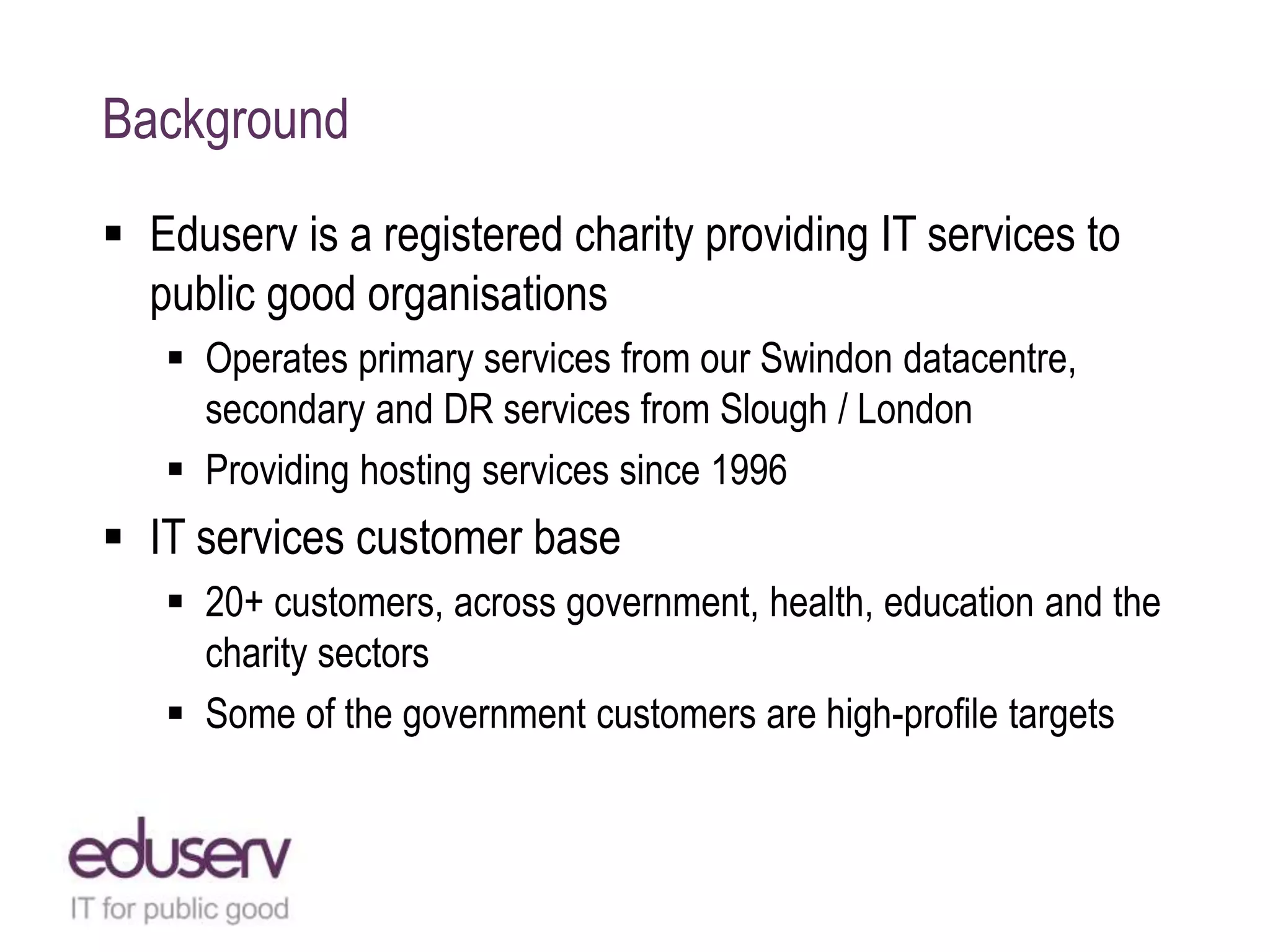 Background
 Eduserv is a registered charity providing IT services to
public good organisations
 Operates primary services from our Swindon datacentre,
secondary and DR services from Slough / London
 Providing hosting services since 1996
 IT services customer base
 20+ customers, across government, health, education and the
charity sectors
 Some of the government customers are high-profile targets
 