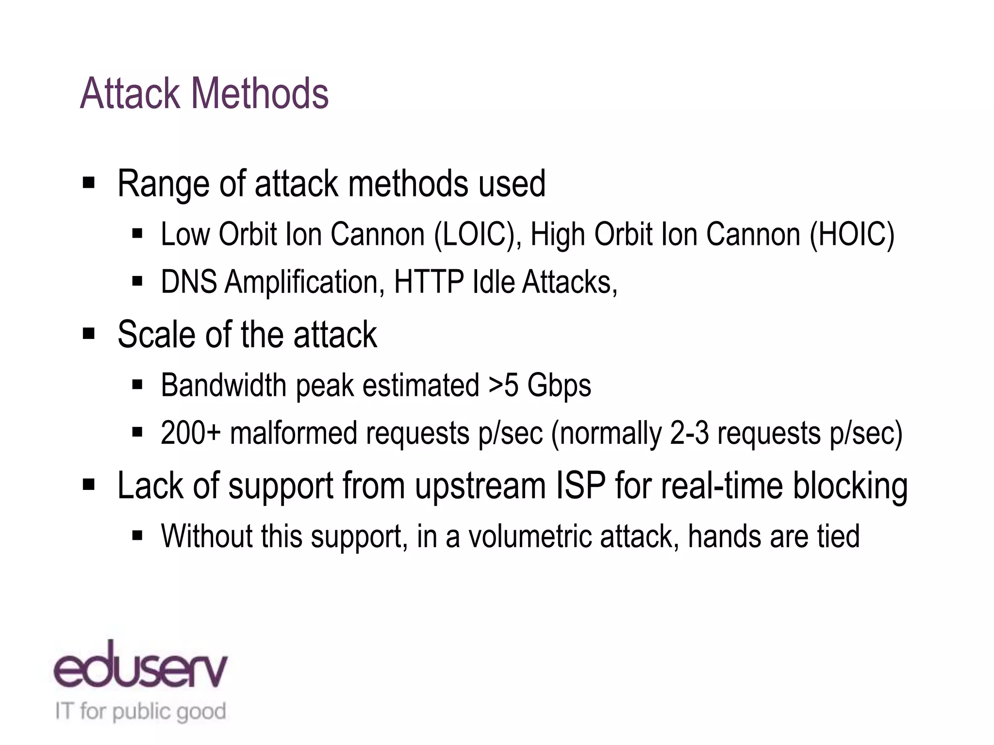 Attack Methods
 Range of attack methods used
 Low Orbit Ion Cannon (LOIC), High Orbit Ion Cannon (HOIC)
 DNS Amplification, HTTP Idle Attacks,
 Scale of the attack
 Bandwidth peak estimated >5 Gbps
 200+ malformed requests p/sec (normally 2-3 requests p/sec)
 Lack of support from upstream ISP for real-time blocking
 Without this support, in a volumetric attack, hands are tied
 