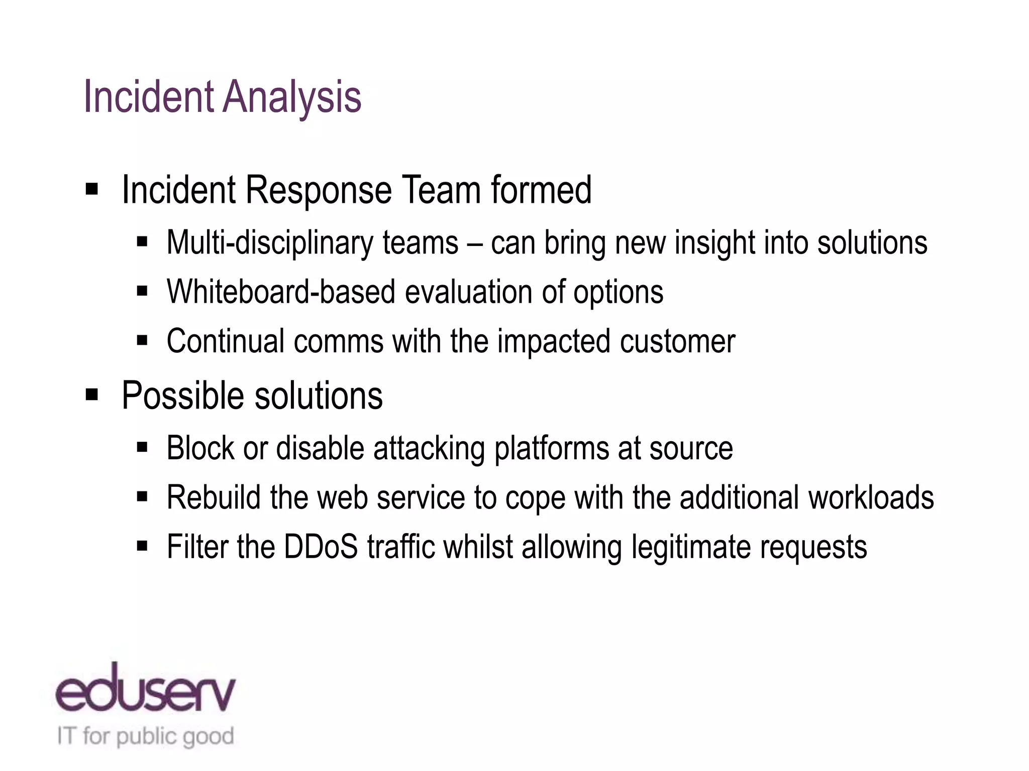 Incident Analysis
 Incident Response Team formed
 Multi-disciplinary teams – can bring new insight into solutions
 Whiteboard-based evaluation of options
 Continual comms with the impacted customer
 Possible solutions
 Block or disable attacking platforms at source
 Rebuild the web service to cope with the additional workloads
 Filter the DDoS traffic whilst allowing legitimate requests
 