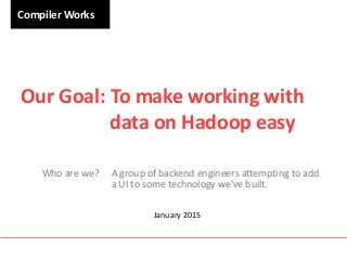 Compiler Works
Our Goal: To make working with
data on Hadoop easy
Who are we? A group of backend engineers attempting to add
a UI to some technology we've built.
January 2015
 