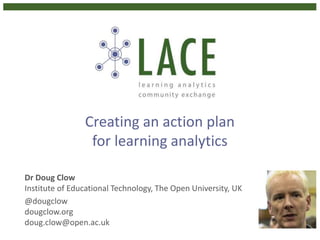 Creating an action plan
for learning analytics
Dr Doug Clow
Institute of Educational Technology, The Open University, UK
@dougclow
dougclow.org
doug.clow@open.ac.uk
 