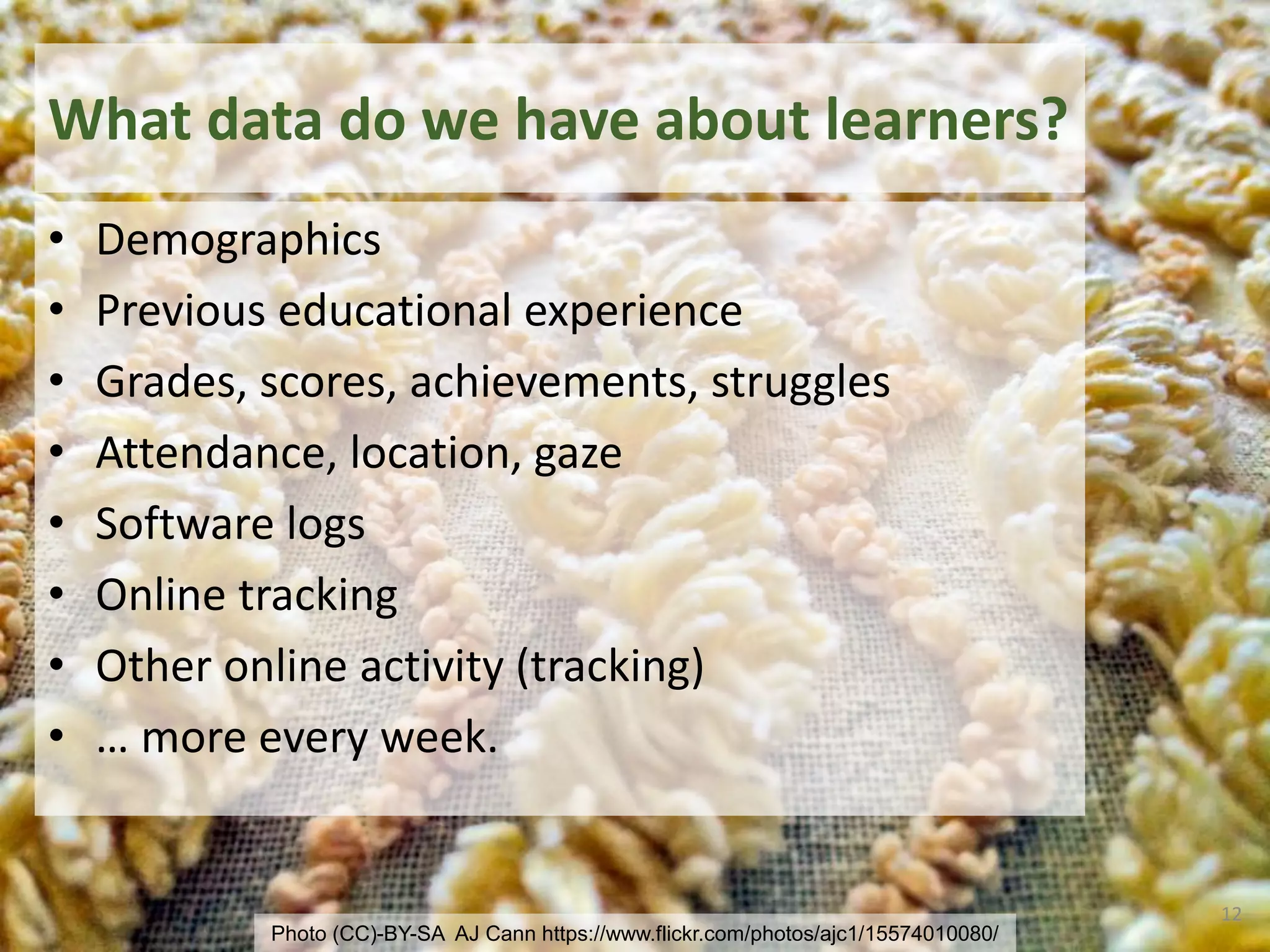 What data do we have about learners?
• Demographics
• Previous educational experience
• Grades, scores, achievements, struggles
• Attendance, location, gaze
• Software logs
• Online tracking
• Other online activity (tracking)
• … more every week.
12
Photo (CC)-BY-SA AJ Cann https://www.flickr.com/photos/ajc1/15574010080/
 