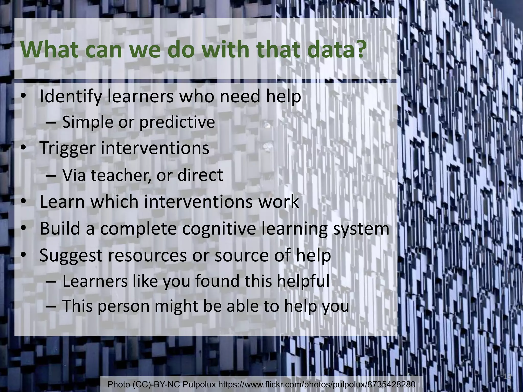 What can we do with that data?
• Identify learners who need help
– Simple or predictive
• Trigger interventions
– Via teacher, or direct
• Learn which interventions work
• Build a complete cognitive learning system
• Suggest resources or source of help
– Learners like you found this helpful
– This person might be able to help you
13
Photo (CC)-BY-NC Pulpolux https://www.flickr.com/photos/pulpolux/8735428280
 