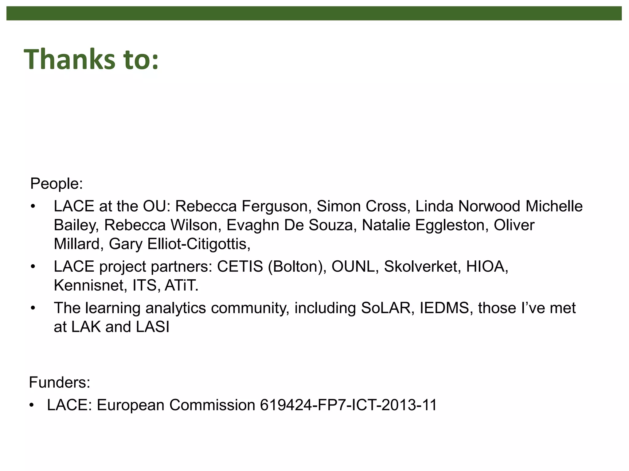 Thanks to:
People:
• LACE at the OU: Rebecca Ferguson, Simon Cross, Linda Norwood Michelle
Bailey, Rebecca Wilson, Evaghn De Souza, Natalie Eggleston, Oliver
Millard, Gary Elliot-Citigottis,
• LACE project partners: CETIS (Bolton), OUNL, Skolverket, HIOA,
Kennisnet, ITS, ATiT.
• The learning analytics community, including SoLAR, IEDMS, those I’ve met
at LAK and LASI
Funders:
• LACE: European Commission 619424-FP7-ICT-2013-11
 