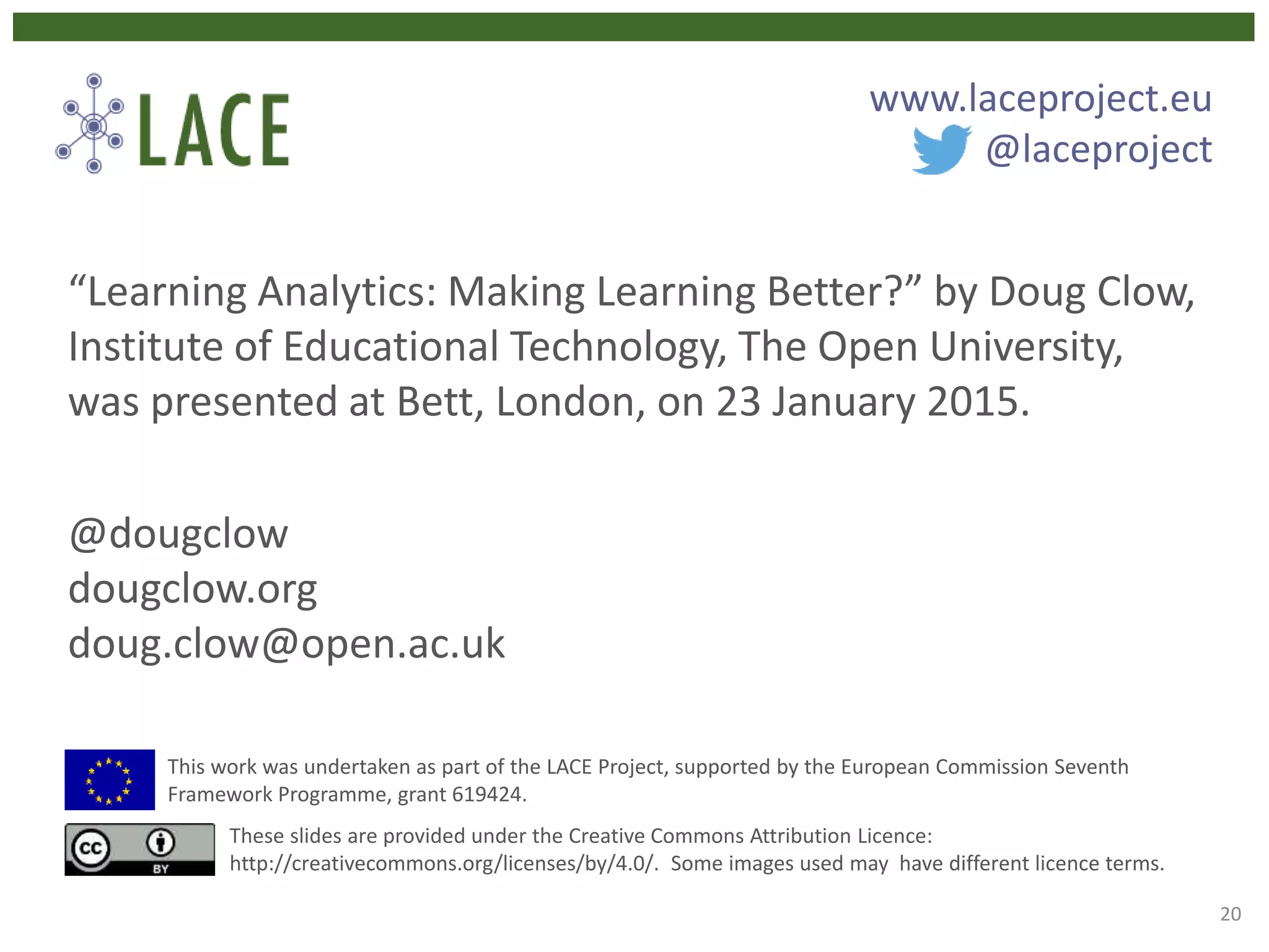 “Learning Analytics: Making Learning Better?” by Doug Clow,
Institute of Educational Technology, The Open University,
was presented at Bett, London, on 23 January 2015.
@dougclow
dougclow.org
doug.clow@open.ac.uk
This work was undertaken as part of the LACE Project, supported by the European Commission Seventh
Framework Programme, grant 619424.
These slides are provided under the Creative Commons Attribution Licence:
http://creativecommons.org/licenses/by/4.0/. Some images used may have different licence terms.
www.laceproject.eu
@laceproject
20
 