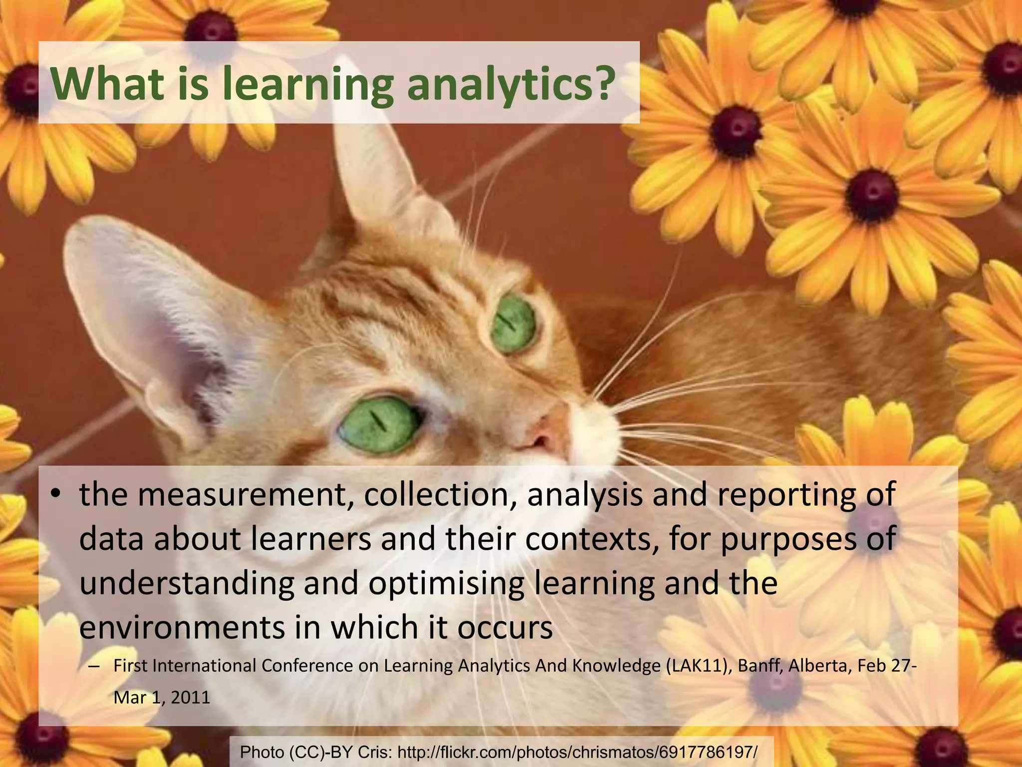 What is learning analytics?
• the measurement, collection, analysis and reporting of
data about learners and their contexts, for purposes of
understanding and optimising learning and the
environments in which it occurs
– First International Conference on Learning Analytics And Knowledge (LAK11), Banff, Alberta, Feb 27-
Mar 1, 2011
Photo (CC)-BY Cris: http://flickr.com/photos/chrismatos/6917786197/
 