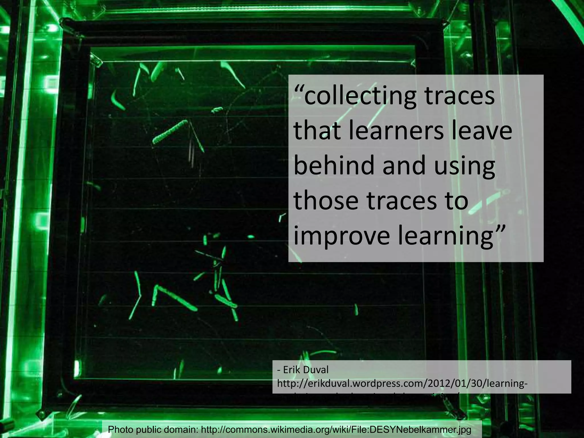 Photo public domain: http://commons.wikimedia.org/wiki/File:DESYNebelkammer.jpg
- Erik Duval
http://erikduval.wordpress.com/2012/01/30/learning-
analytics-and-educational-data-mining/
“collecting traces
that learners leave
behind and using
those traces to
improve learning”
 