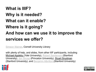 What is IIIF?
Why is it needed?
What can it enable?
Where is it going?
And how can we use it to improve the
services we offer?
Simeon Warner, Cornell University Library
with plenty of help, and slides, from other IIIF participants, including
Michael Appleby (Yale University), Robert Sanderson (Stanford
University), Jon Stroop (Princeton University), Stuart Snydman
(Stanford University), and Benjamin Albritton (Stanford University)
 