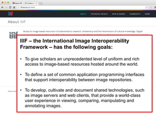 IIIF – the International Image Interoperability
Framework – has the following goals:
• To give scholars an unprecedented level of uniform and rich
access to image-based resources hosted around the world.
• To define a set of common application programming interfaces
that support interoperability between image repositories.
• To develop, cultivate and document shared technologies, such
as image servers and web clients, that provide a world-class
user experience in viewing, comparing, manipulating and
annotating images.
 