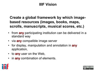 IIIF Vision
• from participating institution can be delivered in a
standard way
• via compatible image server
• for display, manipulation and annotation in
application,
• to user on the Web,
• in combination of elements.
Create a global framework by which image-
based resources (images, books, maps,
scrolls, manuscripts, musical scores, etc.)
 