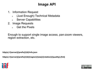 http(s)://{server}{/prefix}/{id}/info.json
http(s)://{server}{/prefix}/{id}/{region}/{size}/{rotation}/{quality}.{fmt}
Image API
1. Information Request
o (Just Enough) Technical Metadata
o Server Capabilities
2. Image Requests
o Get the Pixels
Enough to support single image access, pan-zoom viewers,
region extraction, etc.
 