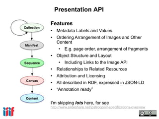 Presentation API
Features
• Metadata Labels and Values
• Ordering Arrangement of Images and Other
Content
• E.g. page order, arrangement of fragments
• Object Structure and Layout
• Including Links to the Image API
• Relationships to Related Resources
• Attribution and Licensing
• All described in RDF, expressed in JSON-LD
• “Annotation ready”
I’m skipping lots here, for see
http://www.slideshare.net/jpstroop/iiif-specifications-overview
 