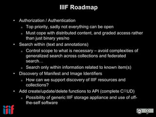 IIIF Roadmap
• Authorization / Authentication
o Top priority, sadly not everything can be open
o Must cope with distributed content, and graded access rather
than just binary yes/no
• Search within (text and annotations)
o Control scope to what is necessary – avoid complexities of
generalized search across collections and federated
search…
o Search only within information related to known item(s)
• Discovery of Manifest and Image Identifiers
o How can we support discovery of IIIF resources and
collections?
• Add create/update/delete functions to API (complete CRUD)
o Possibility of generic IIIF storage appliance and use of off-
the-self software
 
