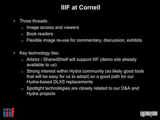IIIF at Cornell
• Three threads:
o Image access and viewers
o Book readers
o Flexible image re-use for commentary, discussion, exhibits
• Key technology ties:
o Artstor / SharedShelf will support IIIF (demo site already
available to us)
o Strong interest within Hydra community (so likely good tools
that will be easy for us to adopt) so a good path for our
Hydra-based DLXS replacements
o Spotlight technologies are closely related to our D&A and
Hydra projects
 