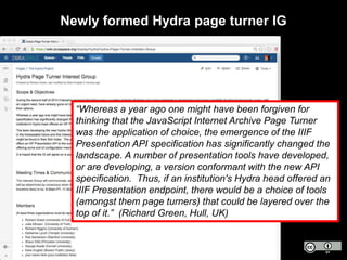 Newly formed Hydra page turner IG
“Whereas a year ago one might have been forgiven for
thinking that the JavaScript Internet Archive Page Turner
was the application of choice, the emergence of the IIIF
Presentation API specification has significantly changed the
landscape. A number of presentation tools have developed,
or are developing, a version conformant with the new API
specification. Thus, if an institution's Hydra head offered an
IIIF Presentation endpoint, there would be a choice of tools
(amongst them page turners) that could be layered over the
top of it.” (Richard Green, Hull, UK)
 
