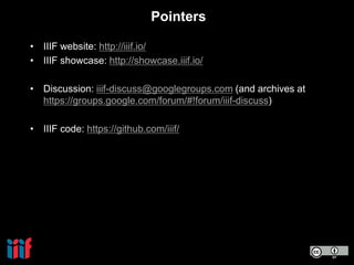 Pointers
• IIIF website: http://iiif.io/
• IIIF showcase: http://showcase.iiif.io/
• Discussion: iiif-discuss@googlegroups.com (and archives at
https://groups.google.com/forum/#!forum/iiif-discuss)
• IIIF code: https://github.com/iiif/
 