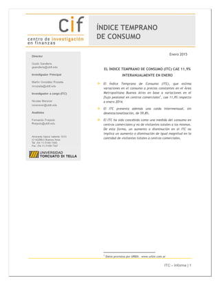 ITC – Informe | 1
Enero 2015
EL ÍNDICE TEMPRANO DE CONSUMO (ITC) CAE 11,9%
INTERANUALMENTE EN ENERO
 El Índice Temprano de Consumo (ITC), que estima
variaciones en el consumo a precios constantes en el Área
Metropolitana Buenos Aires en base a variaciones en el
flujo peatonal en centros comerciales1
, cae 11,9% respecto
a enero 2014.
 El ITC presenta además una caída intermensual, sin
desestacionalización, de 59,8%.
 El ITC ha sido concebido como una medida del consumo en
centros comerciales y no de visitantes totales a los mismos.
De esta forma, un aumento o disminución en el ITC no
implica un aumento o disminución de igual magnitud en la
cantidad de visitantes totales a centros comerciales.
1
Datos provistos por URBIX. www.urbix.com.ar
ÍNDICE TEMPRANO
DE CONSUMO
 