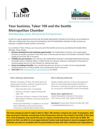 The main change we want to make is that if a Tabor 100 member company has under 15 employees, then
they would get a Chamber membership at the Entrepreneur level for free instead of the $100. If they have
15 or more employees, they would then pay our regular membership prices, which start at $500. We
want to do this in an effort to encourage small and medium size businesses to become engaged with the
Chamber, and also be consistent with the partnerships we have with other chambers and organizations.
Your business, Tabor 100 and the Seattle
Metropolitan Chamber
As part of a special agreement we have with the Seattle Metropolitan Chamber of Commerce, we are pleased to
offer your small business free reciprocal membership with the Seattle Metro Chamber to help increase your
presence in Seattle's broader business community.
As a member of Tabor 100 you can now access all of the benefits and services provided by the Seattle Metro
Chamber. These Include:
 Business development and marketing opportunities. The Seattle Metro Chamber is the single largest
business-to-business connector in the metro area. In the last year the alone, the Chamber connected 15,000+
people at more than 300 of its events.
 Visibility for your business with a listing in the Seattle Metro Chamber’s searchable Membership Directory.
Accessible online in desktop, tablet or mobile format, this dynamic directory is distributed to thousands of
business people who turn to the Chamber for referrals each year.
 Access to employee benefits. Your membership gives you access to a number of cost-saving benefits,
including discounts on medical, dental, vision and business owner's insurance.
 And more! Visit seattlechamber.com/membership for details.
Here’s what you need to know Here’s what you need to do
Member companies of Tabor 100 will be given the
opportunity to enroll as member companies of the
Seattle Metro Chamber at no cost if:
o They have fewer than 15 employees
o They are a member in good standing with
Tabor 100
o They have not been a member of the Seattle
Metropolitan Chamber in the past twenty-four
(24) months
Reciprocal membership is available on an annual
basis indefinitely, as long as the business
continues to meet the above listed criteria.
Simply complete the form on the second page and
return it to the Seattle Metropolitan Chamber of
Commerce. They’ll get you signed up right away so
you can put your membership to work immediately!
Please return application to:
Seattle Metropolitan Chamber of Commerce
1301 5th Ave, Suite 1500, Seattle, WA 98101
Questions? Contact Aarti Khanna at (206) 389-7244
or aartik@seattlechamber.com
 