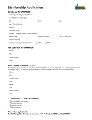 Membership Application
COMPANY INFORMATION
Company/Firm/Organization Name:
Street Address (or P.O. Box):
City: State: Zip:
Main Phone Number:
Website:
Company Email:
Business Category: (Yellow Pages category):
NAICS Code: Year Established: No. of Employees:
Parent Company:
List your company in the Directory? YES NO
KEY CONTACT INFORMATION
Name:
Title:
Phone number:
Email:
ADDITIONAL REPRESENTATIVES
All employees at your company are considered Chamber members—at no extra charge. We have multiple opportunities for
involvement so this is an ideal way to maximize the value of your membership! (please attach additional listings).
Name:
Title:
Phone number:
Email:
Name:
Title:
Phone number:
Email:
IS YOUR BUSINESS…? (Check all that apply):
Minority business-owned
Women-owned
Veteran-owned
Family-owned
Please return application to:
Seattle Metropolitan Chamber of Commerce, 1301 5th
Ave, Suite 1500, Seattle, WA 98101
 