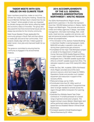 2
2014 ACCOMPLISHMENTS
OF THE U.S. GENERAL
SERVICES ADMINISTRATION
NORTHWEST / ARCTIC REGION
The GSA’s Northwest/Arctic Region serves
government customers in 16 cities that represent
more than 100,000 federal workers in Alaska, Idaho,
Oregon and Washington. They provide services to
civilian and military agencies in design, real estate
management, information technology, fleet, credit
cards, travel services, supplies and services, and
real and personal property disposal. Here are some
of their accomplishments:
•	The renovation of the Jackson Federal Building
in downtown Seattle is saving taxpayers nearly
$400,000 annually in operation costs and is
driving down greenhouse gas emissions.
•	Completed its first major Total Workplace project
on behalf of the Department of Health and
Human Services (HHS) Seattle Regional Office.
In eight months, GSA helped HHS transition 321
employees from a 106,909 useable square feet
office to a 55,627 useable square foot office. The
relocation expects to save HHS nearly $15 million
in rent.
•	After the Oso, WA, mudslide, GSA’s Northwest/
Arctic Region provided around the clock
service to secure a short term lease for FEMA’s
Operations Center and provide much needed
equipment and resources in support of the
recovery efforts.
•	Reduced energy use by 2.56%.
•	Contributed more than $1 million worth of
computers, printers and other IT equipment that
were no longer needed to schools across the
region through GSA’s Computers For Learning
program.
•	Awarded four Multiple Award Task Order
Contracts to 14 small businesses for a broad
range of general construction projects. The
largest contract covers Western Washington and
will be performed solely by Washington State-
based Service Disabled Veteran Owned Small
Businesses.
•	Increased awards to Small Disadvantaged
Owned Business by $1 million.
TABOR MEETS WITH GOV.
INSLEE ON HIS CLIMATE TOUR
Tabor members joined Gov. Inslee on one of his
Climate Tour stops. During this meeting, Tukwila City
Council Member De’Sean Quinn shared how his city
is a “hotspot” where people of color are impacted
by climate change and other factors affecting health
and economic status of minorities. The group also
discussed the fact that environmental issues are not
always top priorities for the minority community.
State House Speaker Chopp applauded the
community groups in South Park and their efforts
to create jobs and serve their communities. Their
projects closely align with Gov. Inslee’s goals for
better transit, more jobs and improved health for our
children.
The governor committed to ensuring that the
community is engaged in his environmental
intiatives.
 