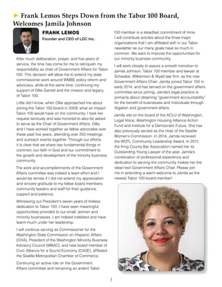 3
After much deliberation, prayer, and five years of
service, the time has come for me to relinquish my
responsibility as chair of Government Affairs for Tabor
100. This decision will allow me to extend my state
commissioner work around WMBE policy reform and
advocacy, while at the same time, continuing my
support of Ollie Garrett and the mission and legacy
of Tabor 100.
Little did I know, when Ollie approached me about
joining the Tabor 100 board in 2009, what an impact
Tabor 100 would have on the community. I took her
request seriously and was honored to also be asked
to serve as the Chair of Government Affairs. Ollie
and I have worked together as fellow advocates over
these past five years, attending over 250 meetings
and outreach events together. Through our efforts
it is clear that we share two fundamental things in
common; our faith in God and our commitment to
the growth and development of the minority business
community.
The work and accomplishments of the Government
Affairs committee was indeed a team effort and I
would be remiss if I did not extend my appreciation
and sincere gratitude to my fellow board members,
community leaders and staff for their guidance,
support and patience.
Witnessing our President’s seven years of tireless
dedication to Tabor 100, I have seen meaningful
opportunities provided to our small, women and
minority businesses. I am indeed indebted and have
learnt much under her leadership.
I will continue serving as Commissioner for the
Washington State Commission on Hispanic Affairs
(CHA), President of the Washington Minority Business
Advisory Council (MBAC), and new board member of
Civic Alliance for a Sound Economy (CASE), affiliated
the Seattle Metropolitan Chamber of Commerce.
Continuing an active role on the Government
Affairs committee and remaining an ardent Tabor
100 member is a steadfast commitment of mine.
I will contribute articles about the three major
organizations that I am affiliated with in our Tabor
newsletter as our many goals have so much in
common. We want to improve the opportunities for
our minority business community.
I will work closely to assure a smooth transition to
Jamila Johnson, Tabor 100 member and lawyer at
Schwabe, Williamson & Wyatt law firm, as the new
Government Affairs Chair. Jamila joined Tabor 100 in
early 2014, and has served on the government affairs
committee since joining. Jamila’s legal practice is
primarily about obtaining “government accountability”
for the benefit of businesses and individuals through
litigation and government affairs.
Jamila sits on the board of the ACLU of Washington,
Legal Voice, Washington Housing Alliance Action
Fund and Institute for a Democratic Future. She has
also previously served as the chair of the Seattle
Women’s Commission. In 2014, Jamila received
the WDTL Community Leadership Award. In 2011,
the King County Bar Association named her its
Outstanding Young Lawyer of the year. Jamila’s
combination of professional experience and
dedication to serving the community makes her the
ideal next Government Affairs Chair. Please join
me in extending a warm welcome to Jamila as the
newest Tabor 100 board member!
FRANK LEMOS
Founder and CEO of LDC Inc.
► ► Frank Lemos Steps Down from the Tabor 100 Board,
Welcomes Jamila Johnson
 