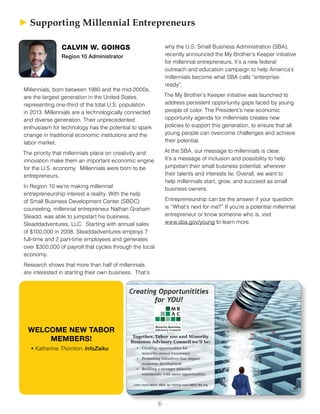 6
► ► Supporting Millennial Entrepreneurs
CALVIN W. GOINGS
Region 10 Administrator
Millennials, born between 1980 and the mid-2000s,
are the largest generation in the United States,
representing one-third of the total U.S. population
in 2013. Millennials are a technologically connected
and diverse generation. Their unprecedented
enthusiasm for technology has the potential to spark
change in traditional economic institutions and the
labor market.
The priority that millennials place on creativity and
innovation make them an important economic engine
for the U.S. economy. Millennials were born to be
entrepreneurs.
In Region 10 we’re making millennial
entrepreneurship interest a reality. With the help
of Small Business Development Center (SBDC)
counseling, millennial entrepreneur Nathan Graham
Sleadd, was able to jumpstart his business,
Sleaddadventures, LLC. Starting with annual sales
of $100,000 in 2008, Sleaddadventures employs 7
full-time and 2 part-time employees and generates
over $300,000 of payroll that cycles through the local
economy.
Research shows that more than half of millennials
are interested in starting their own business. That’s
why the U.S. Small Business Administration (SBA),
recently announced the My Brother’s Keeper initiative
for millennial entrepreneurs. It’s a new federal
outreach and education campaign to help America’s
millennials become what SBA calls “enterprise-
ready”.
The My Brother’s Keeper initiative was launched to
address persistent opportunity gaps faced by young
people of color. The President’s new economic
opportunity agenda for millennials creates new
policies to support this generation, to ensure that all
young people can overcome challenges and achieve
their potential.
At the SBA, our message to millennials is clear.
It’s a message of inclusion and possibility to help
jumpstart their small business potential, wherever
their talents and interests lie. Overall, we want to
help millennials start, grow, and succeed as small
business owners.
Entrepreneurship can be the answer if your question
is “What’s next for me?” If you’re a potential millennial
entrepreneur or know someone who is, visit
www.sba.gov/young to learn more.
WELCOME NEW TABOR
MEMBERS!
•	Katherine Thornton, InfoZaiku
Creating Opportunitities
for YOU!
Together, Tabor 100 and Minority
Business Advisory Council we’ll be:
Learn more about MBAC by visiting www.MBAC-WA.org.
• Creating opportunities for
minority-owned businesses
• Promoting initiatives that impact
economic development
• Building a stronger minority
community with more opportunities
 