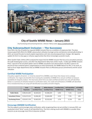 City of Seattle WMBE News – January 2015
City Purchasing and Contracting Services | Director: Nancy Locke, Nancy.Locke@seattle.gov
City Subconsultant Inclusion – The Successes
Since 2012, the City of Seattle has required WMBE Inclusion Plans as a condition of responsive bids. The plans
measure good faith efforts for WMBE subconsultant utilization by larger primes and become contractually binding. In
2014, we revised the plan to clearly explain expectations and rules around proposed team changes. We regularly
update the form to close gaps or enhance opportunities that drive increasingly successful results.
When Seattle Public Utilities (SPU) analyzed the impact that the WMBE Inclusion Plan has on its consultant contracts,
the audit showed great success, and other City departments likely have similar results. In 2011 (pre-WMBE Inclusion
Plan), 7 percent of all consultant dollars went to WMBE consultants and subconsultants. By 2014, it grew to 25
percent of total combined spend. Congratulations to Vicky Schiantarelli, the WMBE Advisor for SPU, in her work, as
well as all our larger departments that use WMBE Inclusion Plans to effectively pursue commitments and the actual
utilization.
Certified WMBE Participation
City policy supports all women- or minority-owned firms (WMBE), even those that choose not to undergo
certification. Our region also benefits from tracking the availability of WMBE firms not yet certified, to measure
availability for disparity analysis. The City tracks which firms are state certified and which are only self-identified.
Below is a summary of utilization based on certification status. Our audit and verifications of WMBE self-identified
firms revealed that they are using self-identification accurately and with integrity.
Total
Payments
Minority
Certified Firms
White Women
Certified Firms
Certified Only
WMBE Firms
Self-Identified
WMBE Firms
All WMBE
Firms
Public Works $186,013,644 $6,565,815 $5,386,029 6.4% 7.1% 13.5%
Consultant Primes $116,675,914 $1,846,381 $5,666,698 6.5% 7.5% 14%
Purchasing Primes $219,417,378 $5,601,053 $2,522,432 3.7% 11.3% 15%
Encourage OMWBE Certification
The City supports and encourages state certification, while recognizing those not yet certified. In January 2015, we
conducted a brief “blind” survey of self-identified firms. The City is sharing results with OMWBE to consider these
concerns as we encourage more firms to become certified.
 