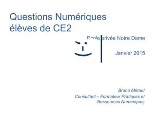 Questions Numériques
élèves de CE2
Ecole privée Notre Dame
Janvier 2015
Bruno Méraut
Consultant – Formateur Pratiques et
Ressources Numériques
;-)
 