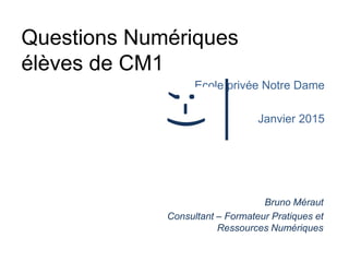 Questions Numériques
élèves de CM1
Ecole privée Notre Dame
Janvier 2015
Bruno Méraut
Consultant – Formateur Pratiques et
Ressources Numériques
;-)
 