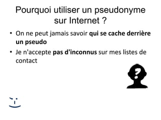 Pourquoi utiliser un pseudonyme
sur Internet ?
• On ne peut jamais savoir qui se cache derrière
un pseudo
• Je n'accepte pas d'inconnus sur mes listes de
contact
;-)
 