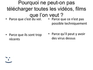 Pourquoi ne peut-on pas
télécharger toutes les vidéos, films
que l’on veut ?
• Parce que c’est du vol.
• Parce que ils sont trop
récents
• Parce que ce n’est pas
possible techniquement
• Parce qu’il peut y avoir
des virus dessus
;-)
 