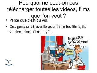 Pourquoi ne peut-on pas
télécharger toutes les vidéos, films
que l’on veut ?
• Parce que c’est du vol.
• Des gens ont travaillé pour faire les films, ils
veulent donc être payés.
;-)
 