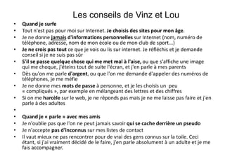 • Quand je surfe
• Tout n'est pas pour moi sur Internet. Je choisis des sites pour mon âge.
• Je ne donne jamais d'informations personnelles sur Internet (nom, numéro de
téléphone, adresse, nom de mon école ou de mon club de sport...)
• Je ne crois pas tout ce que je vois ou lis sur internet. Je réfléchis et je demande
conseil si je ne suis pas sûr
• S'il se passe quelque chose qui me met mal à l'aise, ou que s'affiche une image
qui me choque, j'éteins tout de suite l'écran, et j'en parle à mes parents
• Dès qu'on me parle d'argent, ou que l'on me demande d'appeler des numéros de
téléphones, je me méfie
• Je ne donne mes mots de passe à personne, et je les choisis un peu
« compliqués », par exemple en mélangeant des lettres et des chiffres
• Si on me harcèle sur le web, je ne réponds pas mais je ne me laisse pas faire et j'en
parle à des adultes
•
• Quand je « parle » avec mes amis
• Je n'oublie pas que l'on ne peut jamais savoir qui se cache derrière un pseudo
• Je n'accepte pas d'inconnus sur mes listes de contact
• Il vaut mieux ne pas rencontrer pour de vrai des gens connus sur la toile. Ceci
étant, si j'ai vraiment décidé de le faire, j'en parle absolument à un adulte et je me
fais accompagner.
Les conseils de Vinz et Lou
 