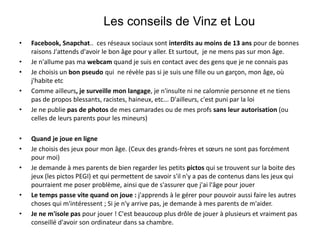 • Facebook, Snapchat.. ces réseaux sociaux sont interdits au moins de 13 ans pour de bonnes
raisons J'attends d'avoir le bon âge pour y aller. Et surtout, je ne mens pas sur mon âge.
• Je n'allume pas ma webcam quand je suis en contact avec des gens que je ne connais pas
• Je choisis un bon pseudo qui ne révèle pas si je suis une fille ou un garçon, mon âge, où
j'habite etc
• Comme ailleurs, je surveille mon langage, je n'insulte ni ne calomnie personne et ne tiens
pas de propos blessants, racistes, haineux, etc... D'ailleurs, c'est puni par la loi
• Je ne publie pas de photos de mes camarades ou de mes profs sans leur autorisation (ou
celles de leurs parents pour les mineurs)
• Quand je joue en ligne
• Je choisis des jeux pour mon âge. (Ceux des grands-frères et sœurs ne sont pas forcément
pour moi)
• Je demande à mes parents de bien regarder les petits pictos qui se trouvent sur la boite des
jeux (les pictos PEGI) et qui permettent de savoir s'il n'y a pas de contenus dans les jeux qui
pourraient me poser problème, ainsi que de s'assurer que j'ai l'âge pour jouer
• Le temps passe vite quand on joue : j'apprends à le gérer pour pouvoir aussi faire les autres
choses qui m'intéressent ; Si je n'y arrive pas, je demande à mes parents de m'aider.
• Je ne m'isole pas pour jouer ! C'est beaucoup plus drôle de jouer à plusieurs et vraiment pas
conseillé d'avoir son ordinateur dans sa chambre.
Les conseils de Vinz et Lou
 