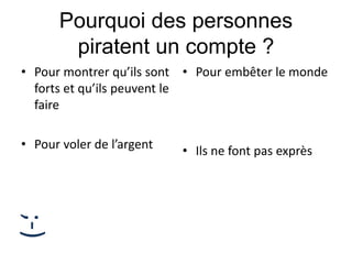 Pourquoi des personnes
piratent un compte ?
• Pour montrer qu’ils sont
forts et qu’ils peuvent le
faire
• Pour voler de l’argent
• Pour embêter le monde
• Ils ne font pas exprès
;-)
 