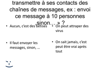 transmettre à ses contacts des
chaînes de messages, ex : envoi
ce message à 10 personnes
,sinon… » ?• Aucun, c’est des bêtises
• Il faut envoyer les
messages, sinon, …
• On peut attraper des
virus
• On sait jamais, c’est
peut être vrai après
tout
;-)
 