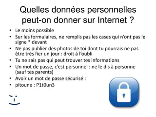 Quelles données personnelles
peut-on donner sur Internet ?
• Le moins possible
• Sur les formulaires, ne remplis pas les cases qui n’ont pas le
signe * devant
• Ne pas publier des photos de toi dont tu pourrais ne pas
être très fier un jour : droit à l’oubli
• Tu ne sais pas qui peut trouver tes informations
• Un mot de passe, c’est personnel : ne le dis à personne
(sauf tes parents)
• Avoir un mot de passe sécurisé :
• pitoune : P1t0un3
;-)
 