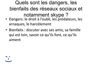 Quels sont les dangers, les
bienfaits des réseaux sociaux et
notamment skype ?
• Dangers: le droit à l’oubli, les prédateurs, les
arnaques, le harcèlement
• Bienfaits : discuter avec ses amis, sa famille
qui est loin, savoir ce qu’ils font, ce qu’ils
aiment
;-)
 