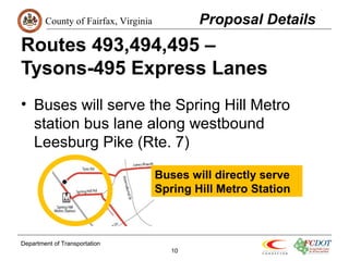 County of Fairfax, Virginia 
Routes 493,494,495 – 
Tysons-495 Express Lanes 
• Buses will serve the Spring Hill Metro 
station bus lane along westbound 
Leesburg Pike (Rte. 7) 
Department of Transportation 
10 
Proposal Details 
Buses will directly serve 
Spring Hill Metro Station 
 
