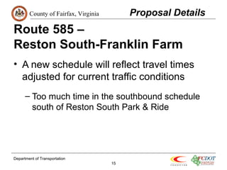 County of Fairfax, Virginia 
Route 585 – 
Reston South-Franklin Farm 
• A new schedule will reflect travel times 
adjusted for current traffic conditions 
– Too much time in the southbound schedule 
south of Reston South Park & Ride 
Department of Transportation 
15 
Proposal Details 
 