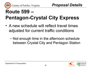 County of Fairfax, Virginia 
Route 599 – 
Pentagon-Crystal City Express 
• A new schedule will reflect travel times 
adjusted for current traffic conditions 
– Not enough time in the afternoon schedule 
between Crystal City and Pentagon Station 
Department of Transportation 
16 
Proposal Details 
 